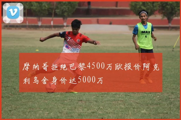 摩纳哥拒绝巴黎4500万欧报价阿克利乌舍身价达5000万