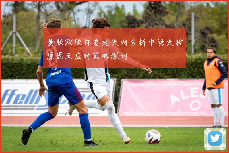 曼联欧联杯首轮失利分析中场失控原因及应对策略探讨